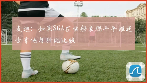 麦迪：如果SGA在快船表现平平谁还会拿他与科比比较