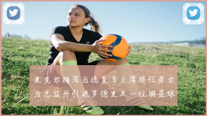 里克尔梅若当选皇马主席将任劳尔为总监并引进罗德里及一位明星球员