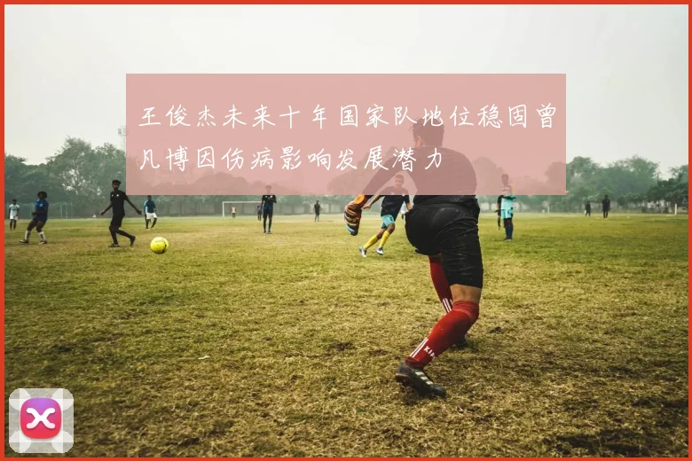王俊杰未来十年国家队地位稳固曾凡博因伤病影响发展潜力