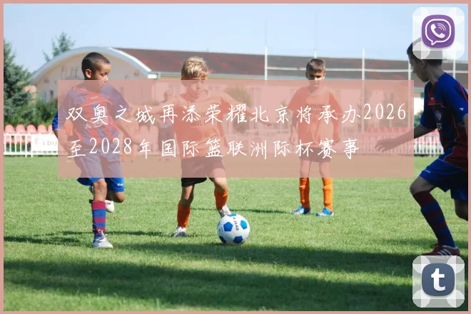 双奥之城再添荣耀北京将承办2026至2028年国际篮联洲际杯赛事