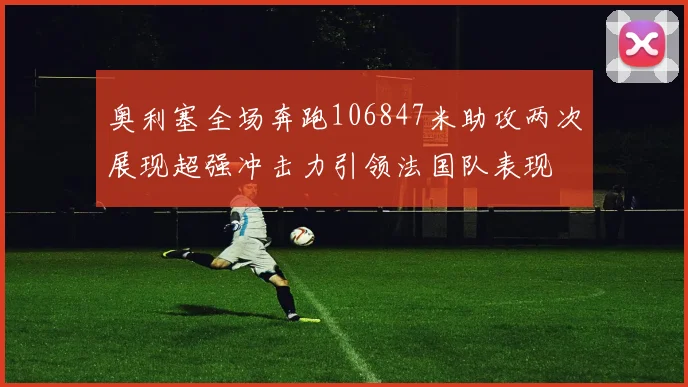奥利塞全场奔跑106847米助攻两次展现超强冲击力引领法国队表现