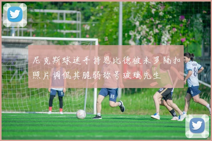 尼克斯球迷手持恩比德被米罗隔扣照片调侃其脆弱称号玻璃先生