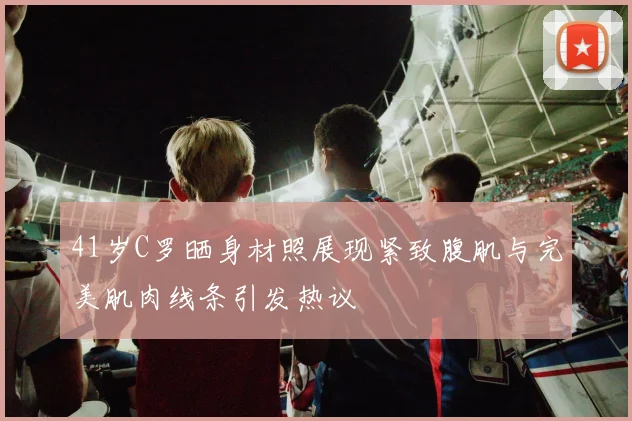 41岁C罗晒身材照展现紧致腹肌与完美肌肉线条引发热议