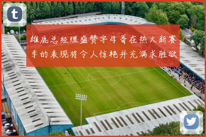 雄鹿总经理盛赞字母哥在热火新赛季的表现将令人惊艳并充满求胜欲