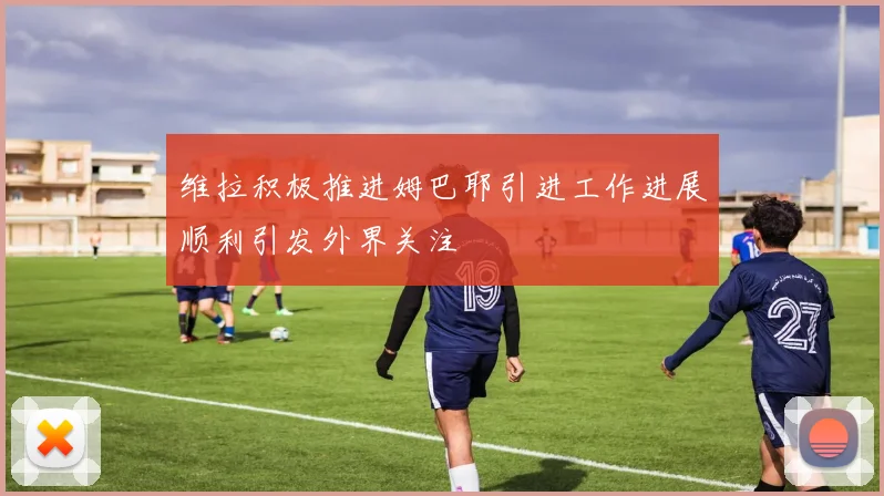 维拉积极推进姆巴耶引进工作进展顺利引发外界关注