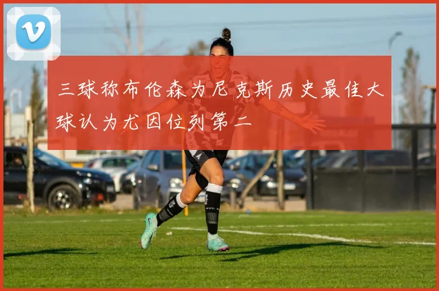 三球称布伦森为尼克斯历史最佳大球认为尤因位列第二