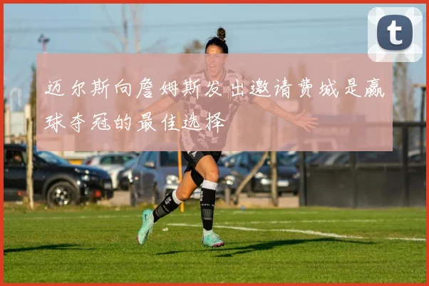 迈尔斯向詹姆斯发出邀请费城是赢球夺冠的最佳选择
