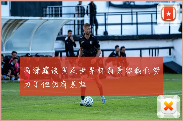冯潇霆谈国足世界杯前景称我们努力了但仍有差距
