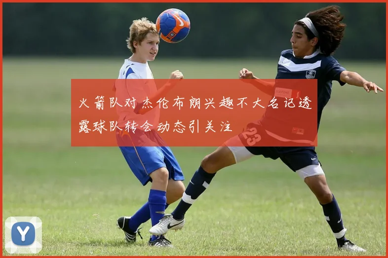 火箭队对杰伦布朗兴趣不大名记透露球队转会动态引关注
